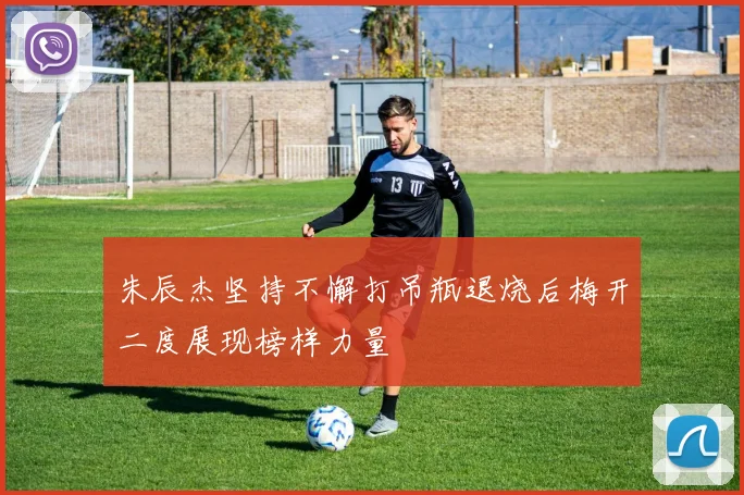 朱辰杰坚持不懈打吊瓶退烧后梅开二度展现榜样力量