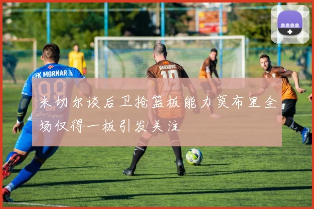 米切尔谈后卫抢篮板能力莫布里全场仅得一板引发关注