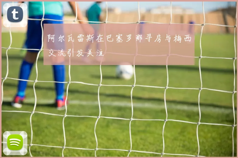 阿尔瓦雷斯在巴塞罗那寻房与梅西交流引发关注