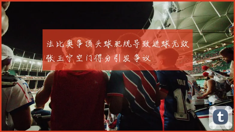 法比奥争顶头球犯规导致进球无效张玉宁空门得分引发争议