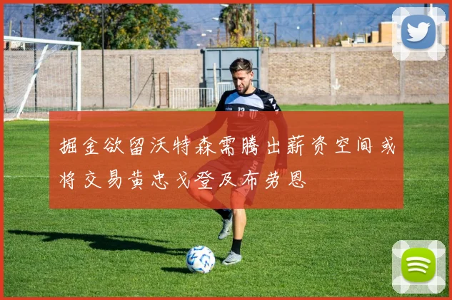掘金欲留沃特森需腾出薪资空间或将交易黄忠戈登及布劳恩