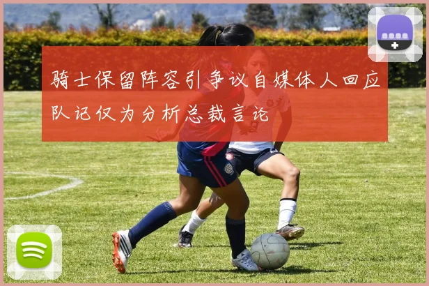 骑士保留阵容引争议自媒体人回应队记仅为分析总裁言论