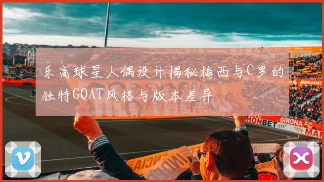 乐高球星人偶设计揭秘梅西与C罗的独特GOAT风格与版本差异