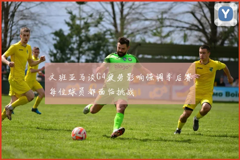 文班亚马谈G4疲劳影响强调季后赛每位球员都面临挑战