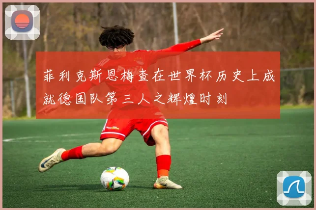 菲利克斯恩梅查在世界杯历史上成就德国队第三人之辉煌时刻