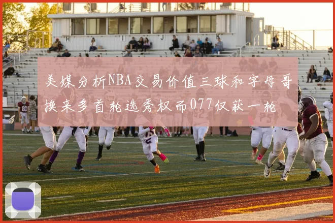 美媒分析NBA交易价值三球和字母哥换来多首轮选秀权而077仅获一轮