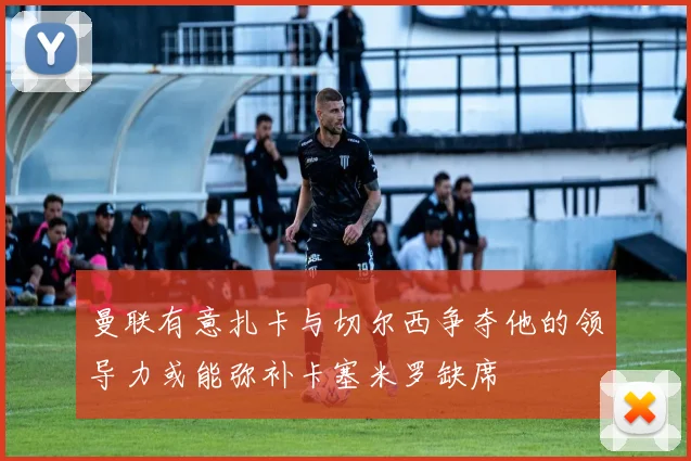 曼联有意扎卡与切尔西争夺他的领导力或能弥补卡塞米罗缺席