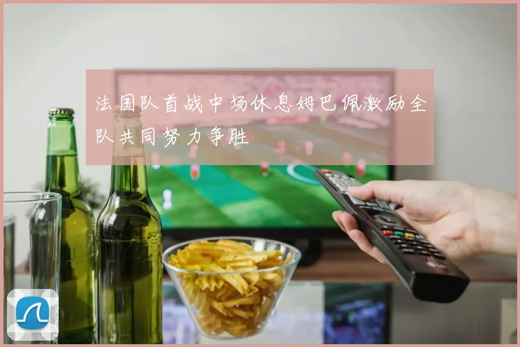 法国队首战中场休息姆巴佩激励全队共同努力争胜